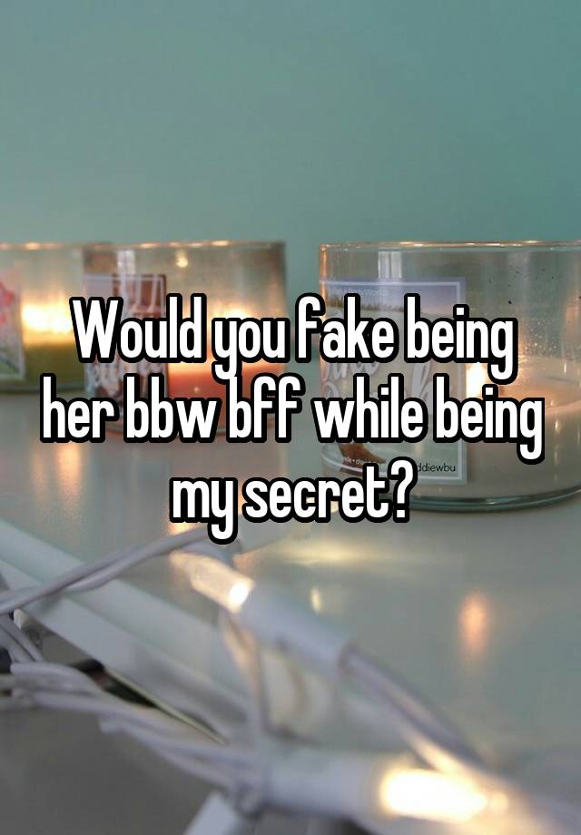 Would you fake being her bbw bff while being my secret?