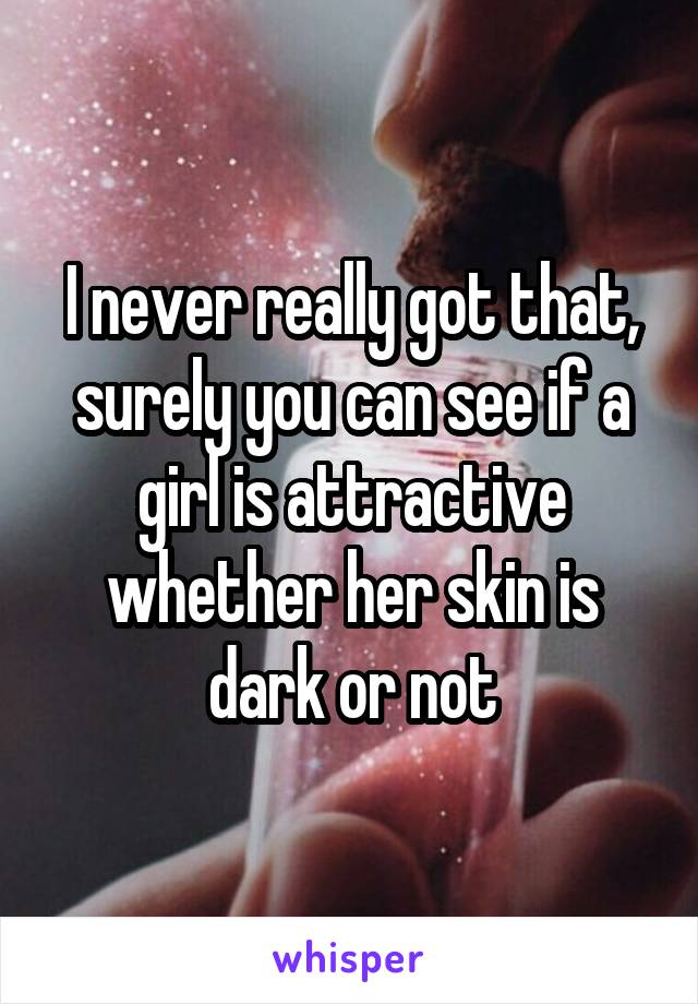 I never really got that, surely you can see if a girl is attractive whether her skin is dark or not