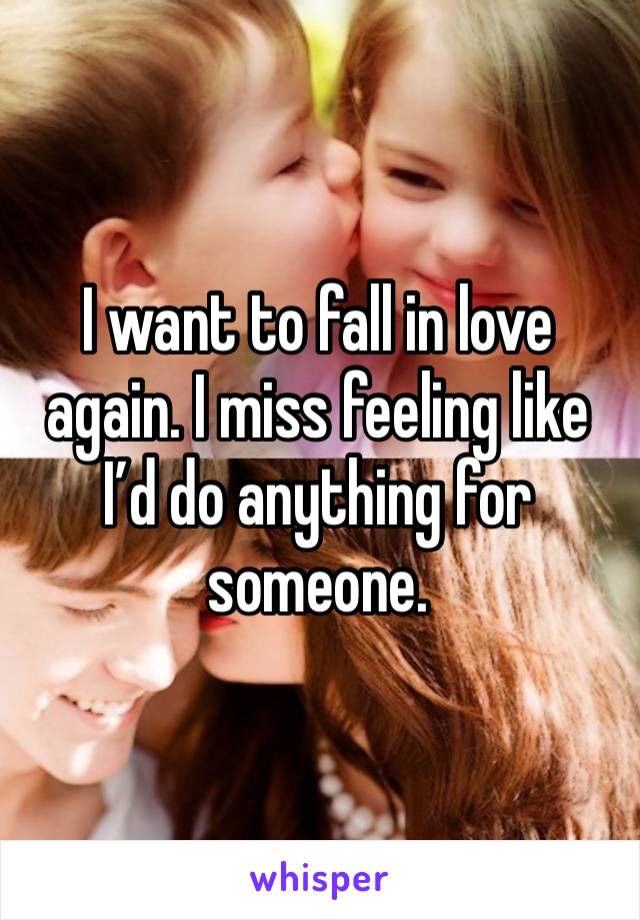 I want to fall in love again. I miss feeling like I’d do anything for someone.