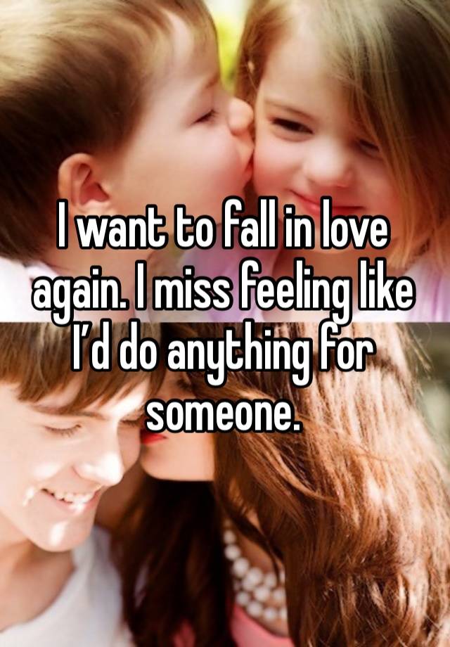 I want to fall in love again. I miss feeling like I’d do anything for someone.