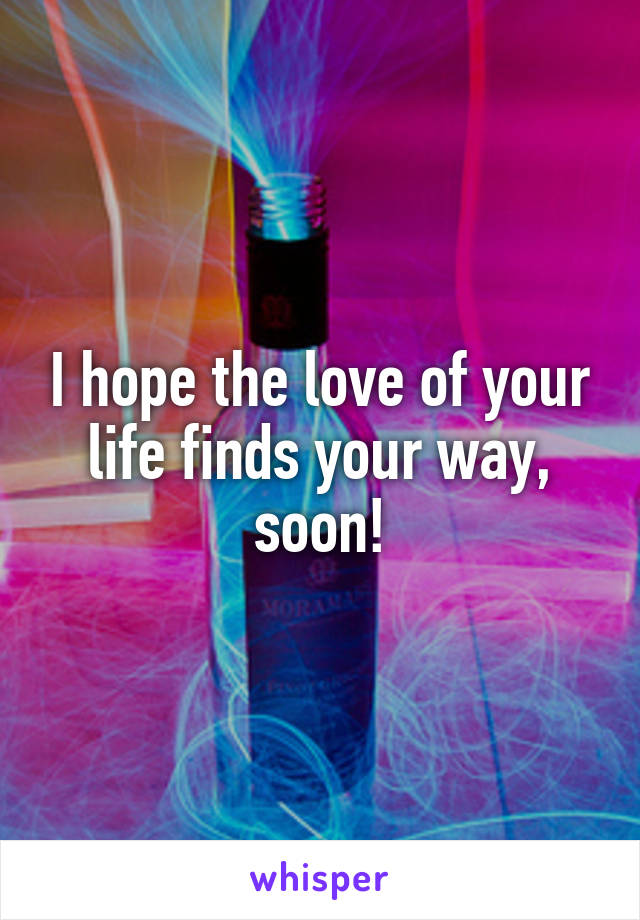 I hope the love of your life finds your way, soon!