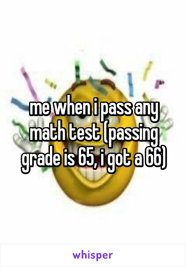 me when i pass any math test (passing grade is 65, i got a 66)