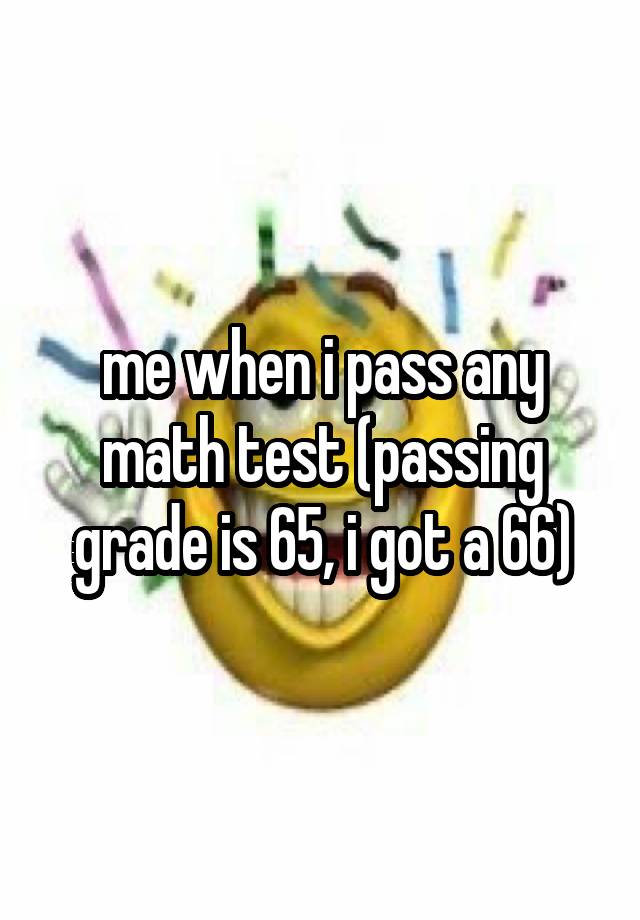 me when i pass any math test (passing grade is 65, i got a 66)