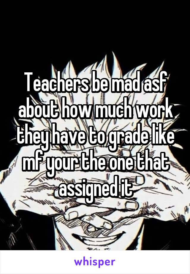 Teachers be mad asf about how much work they have to grade like mf your the one that assigned it