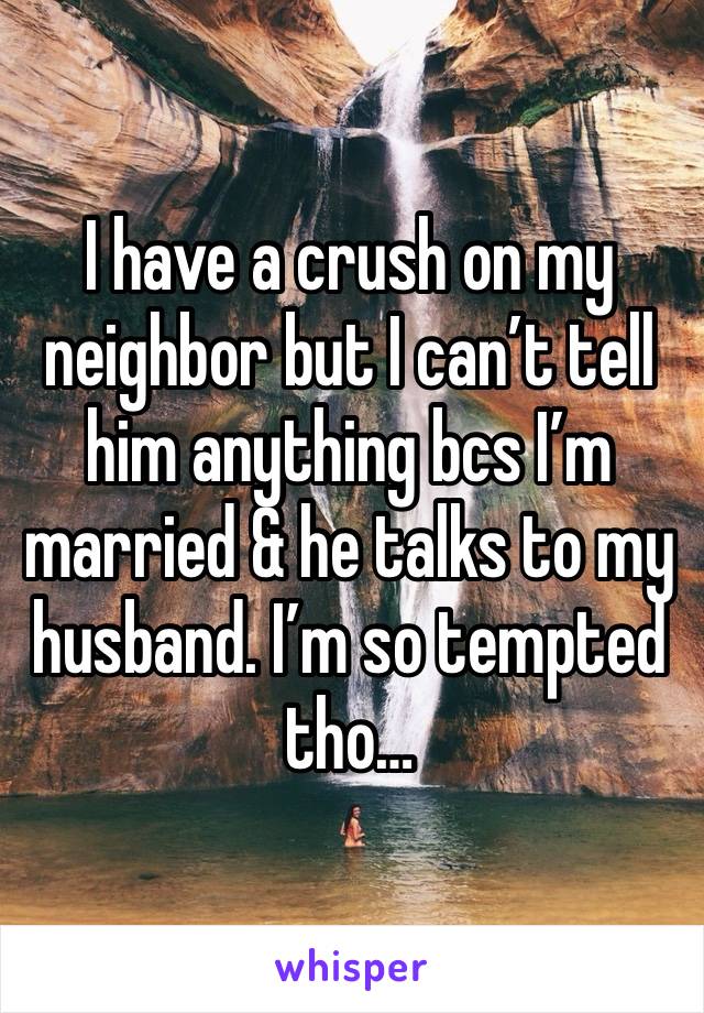 I have a crush on my neighbor but I can’t tell him anything bcs I’m married & he talks to my husband. I’m so tempted tho…