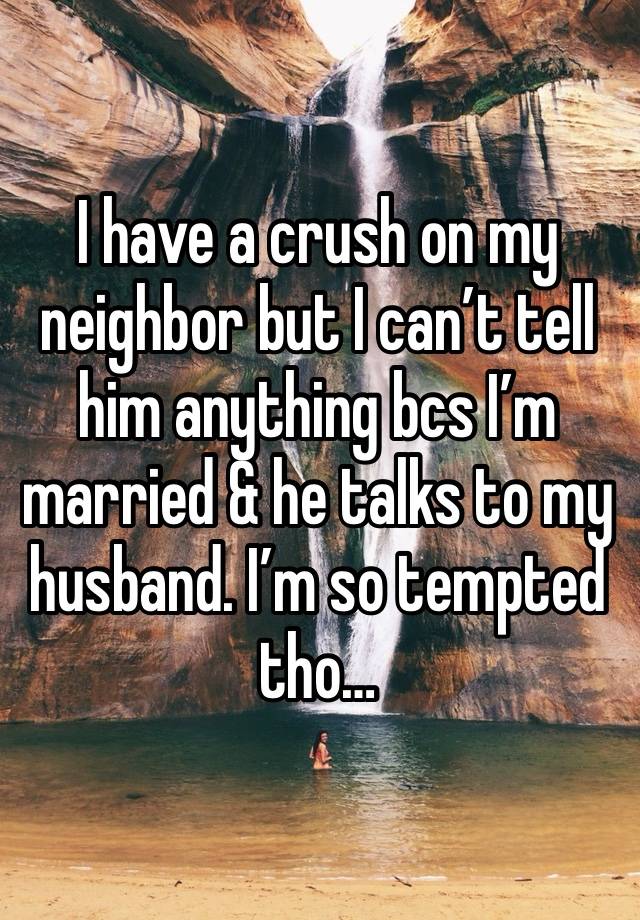 I have a crush on my neighbor but I can’t tell him anything bcs I’m married & he talks to my husband. I’m so tempted tho…