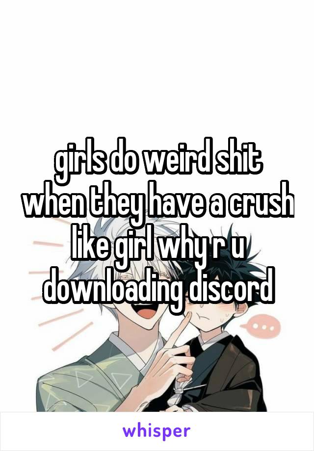 girls do weird shit when they have a crush like girl why r u downloading discord