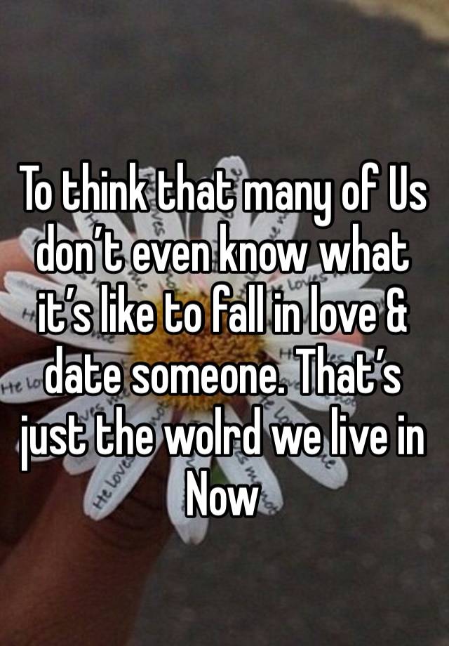 To think that many of Us don’t even know what it’s like to fall in love & date someone. That’s just the wolrd we live in Now 