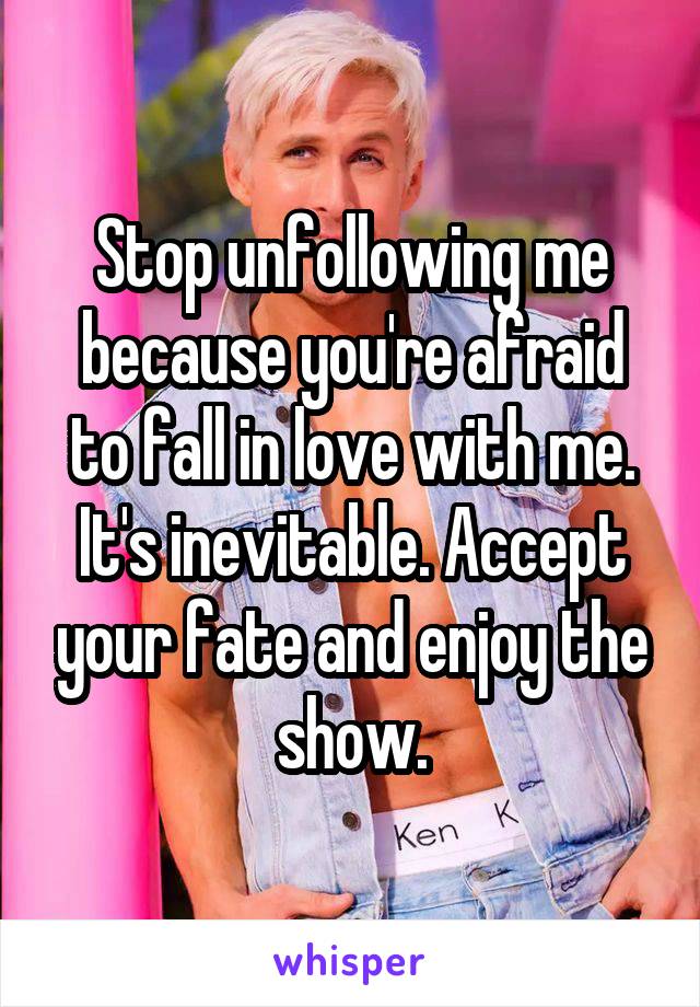 Stop unfollowing me because you're afraid to fall in love with me. It's inevitable. Accept your fate and enjoy the show.