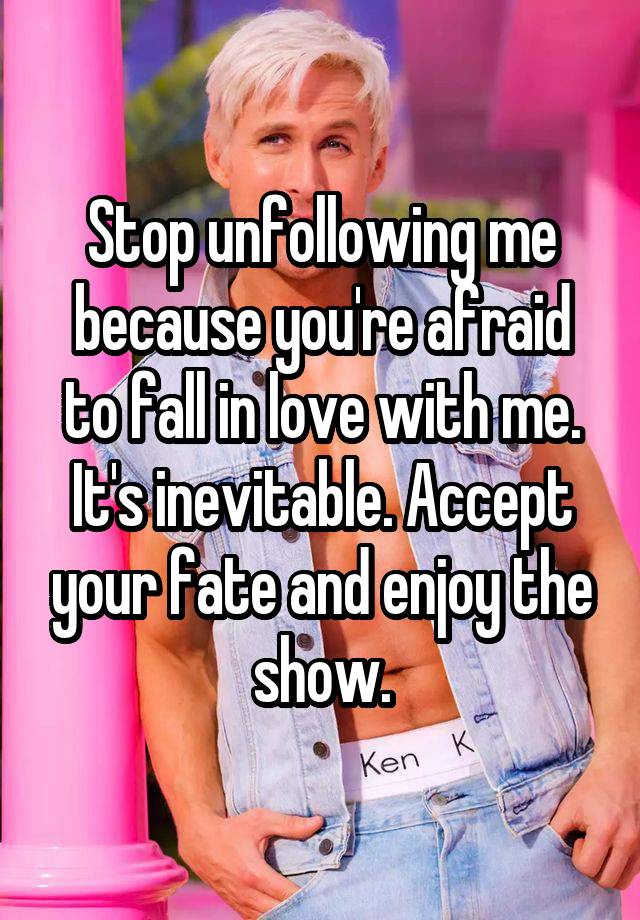 Stop unfollowing me because you're afraid to fall in love with me. It's inevitable. Accept your fate and enjoy the show.