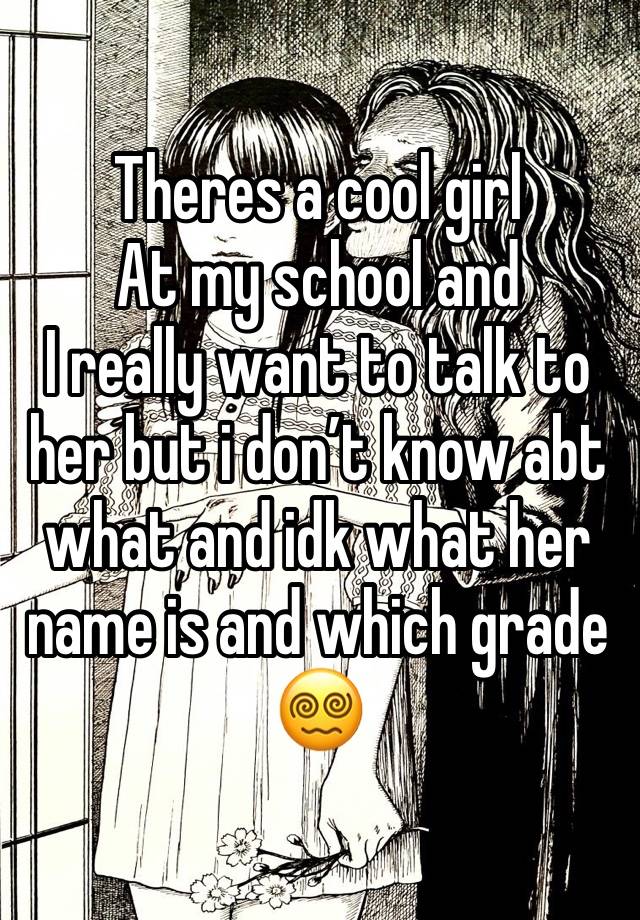 Theres a cool girl 
At my school and 
I really want to talk to her but i don’t know abt what and idk what her name is and which grade😵‍💫