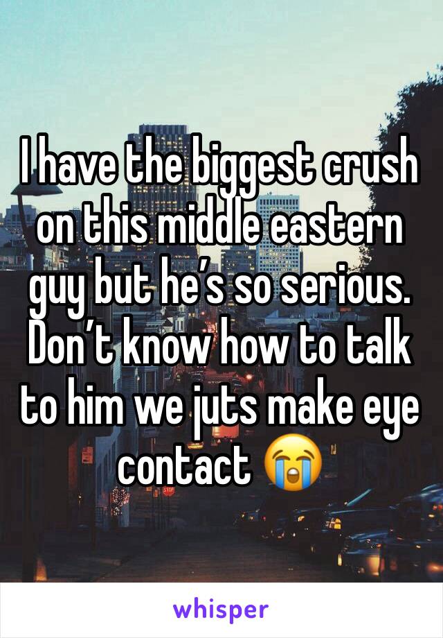 I have the biggest crush on this middle eastern guy but he’s so serious. Don’t know how to talk to him we juts make eye contact 😭