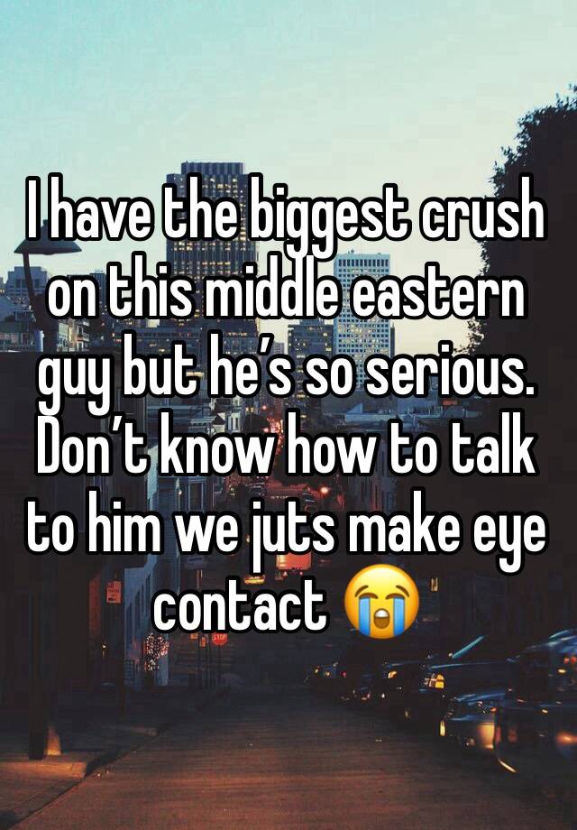 I have the biggest crush on this middle eastern guy but he’s so serious. Don’t know how to talk to him we juts make eye contact 😭