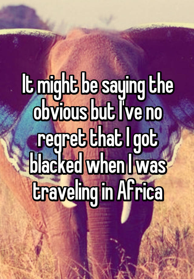 It might be saying the obvious but I've no regret that I got bIacked when I was traveling in Africa