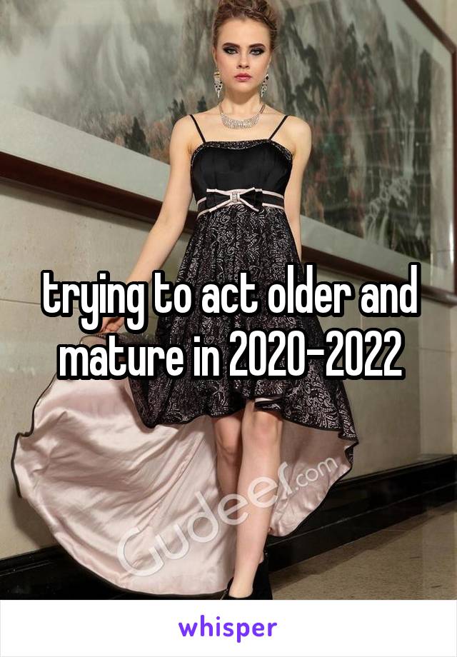 trying to act older and mature in 2020-2022