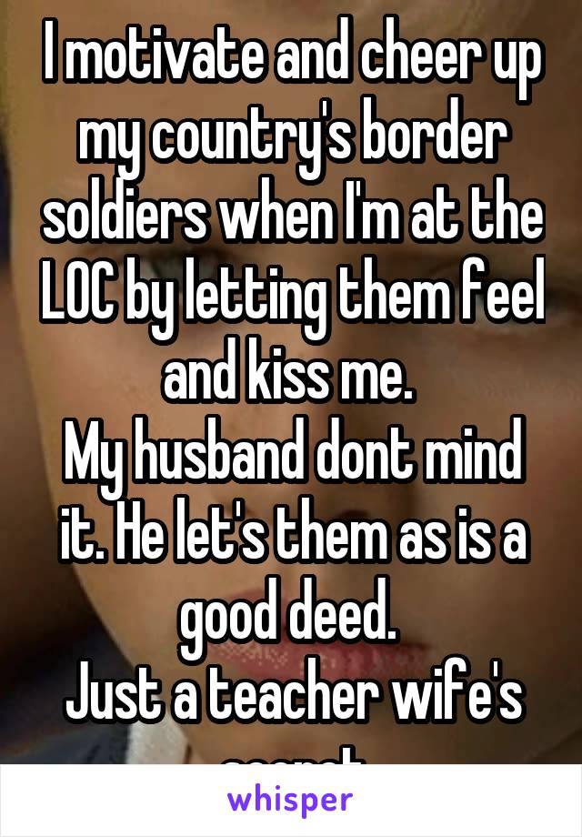 I motivate and cheer up my country's border soldiers when I'm at the LOC by letting them feel and kiss me. 
My husband dont mind it. He let's them as is a good deed. 
Just a teacher wife's secret