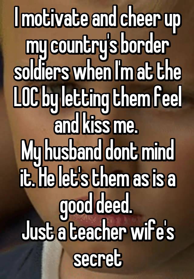 I motivate and cheer up my country's border soldiers when I'm at the LOC by letting them feel and kiss me. 
My husband dont mind it. He let's them as is a good deed. 
Just a teacher wife's secret