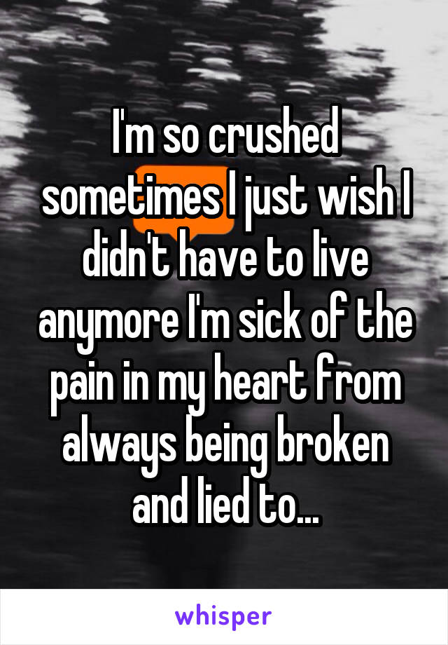 I'm so crushed sometimes I just wish I didn't have to live anymore I'm sick of the pain in my heart from always being broken and lied to...