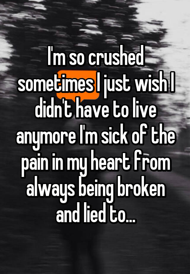 I'm so crushed sometimes I just wish I didn't have to live anymore I'm sick of the pain in my heart from always being broken and lied to...