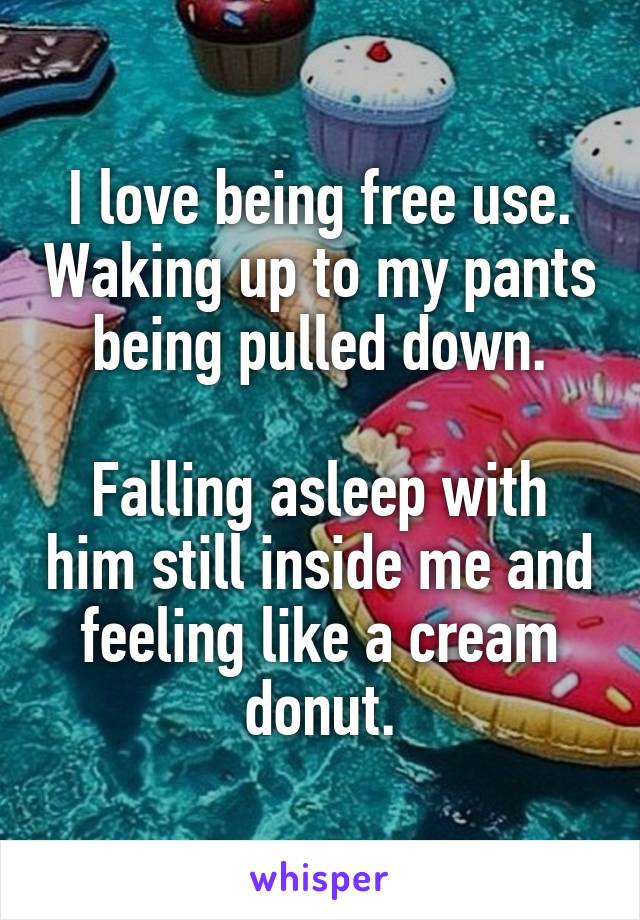 I love being free use. Waking up to my pants being pulled down.

Falling asleep with him still inside me and feeling like a cream donut.