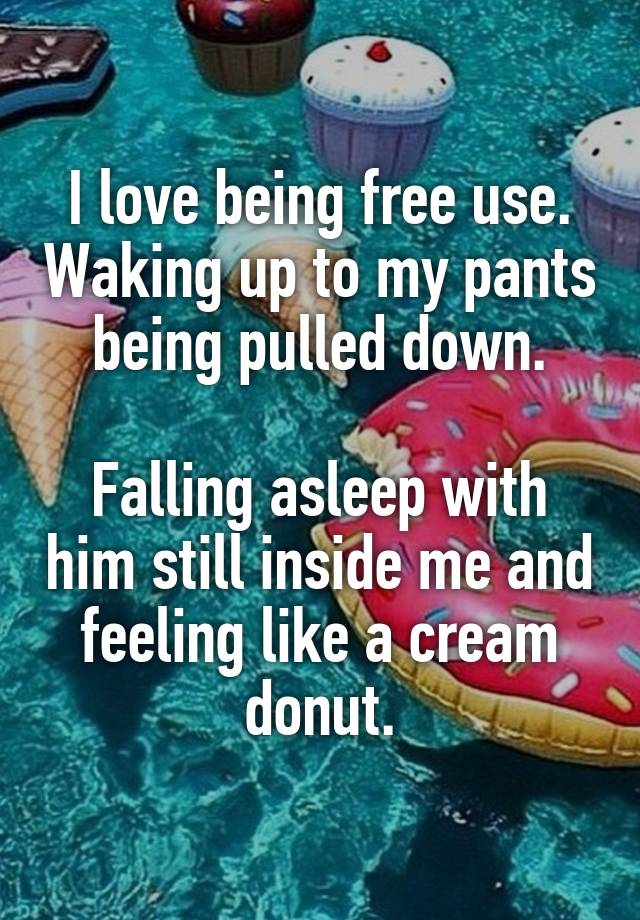 I love being free use. Waking up to my pants being pulled down.

Falling asleep with him still inside me and feeling like a cream donut.