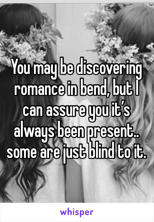 You may be discovering romance in bend, but I can assure you it’s always been present.. some are just blind to it.