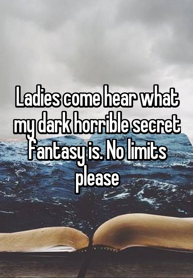 Ladies come hear what my dark horrible secret fantasy is. No limits please