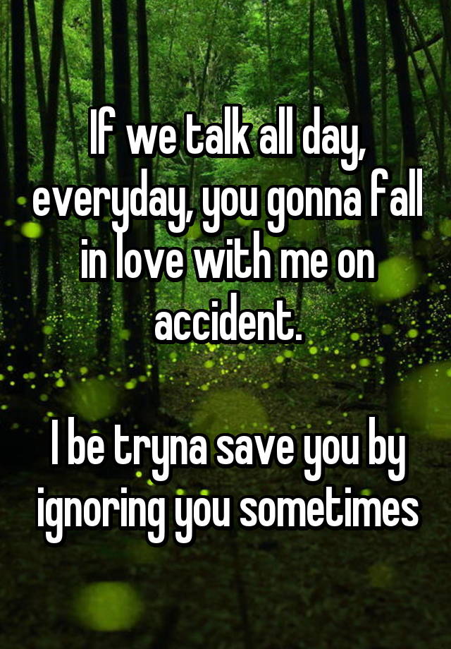 If we talk all day, everyday, you gonna fall in love with me on accident.

I be tryna save you by ignoring you sometimes