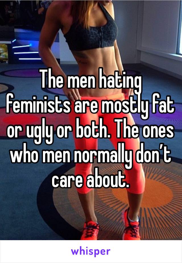 The men hating feminists are mostly fat or ugly or both. The ones who men normally don’t care about.