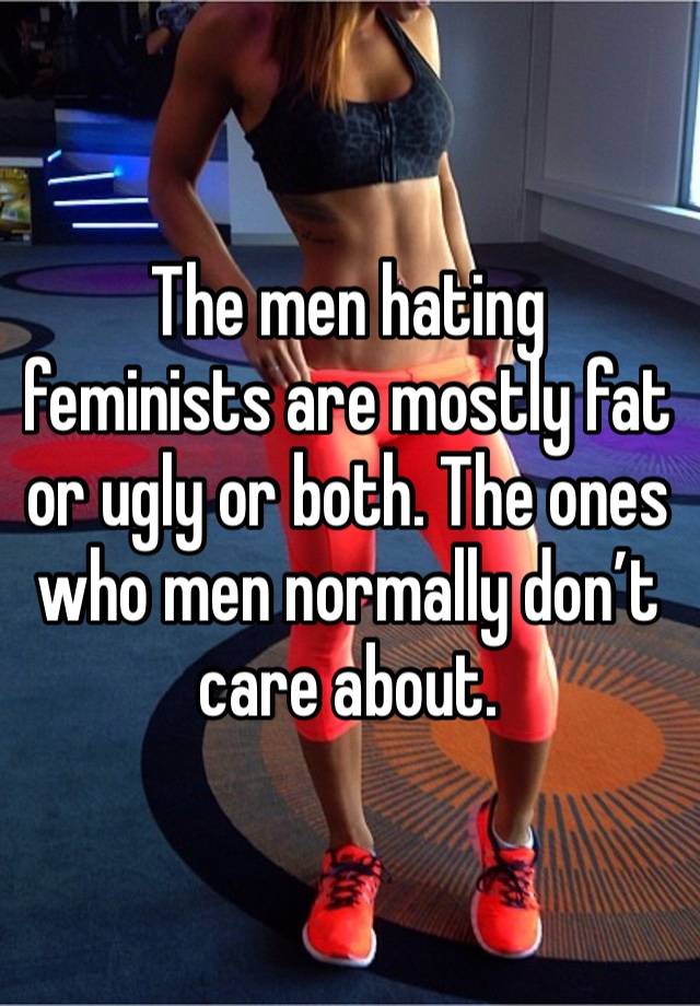 The men hating feminists are mostly fat or ugly or both. The ones who men normally don’t care about.