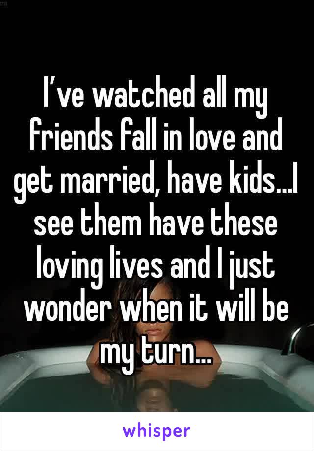 I’ve watched all my friends fall in love and get married, have kids…I see them have these loving lives and I just wonder when it will be my turn…