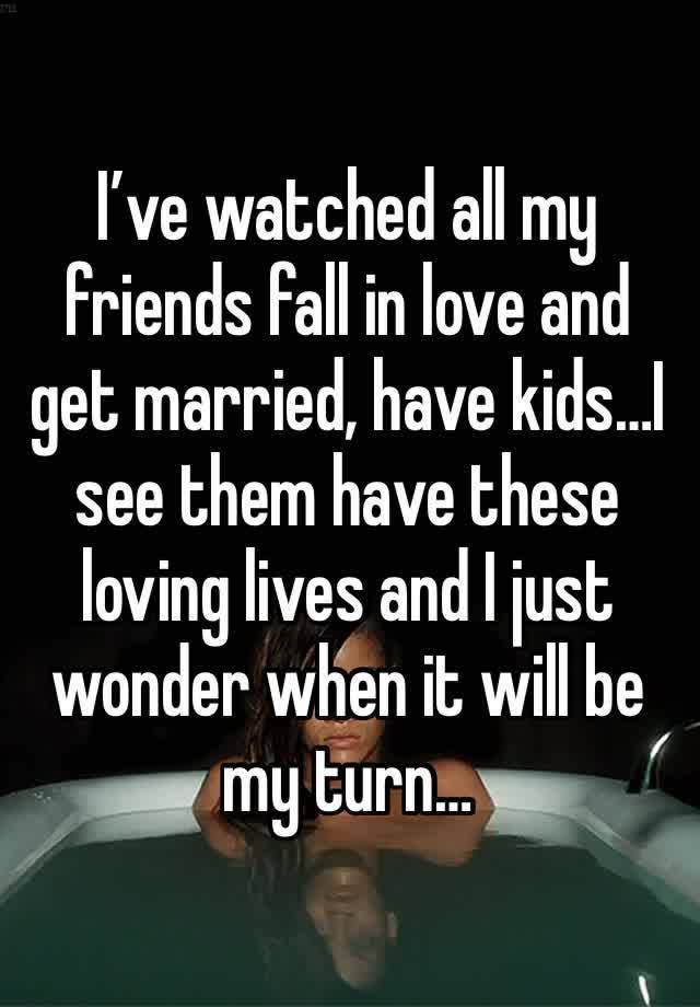 I’ve watched all my friends fall in love and get married, have kids…I see them have these loving lives and I just wonder when it will be my turn…