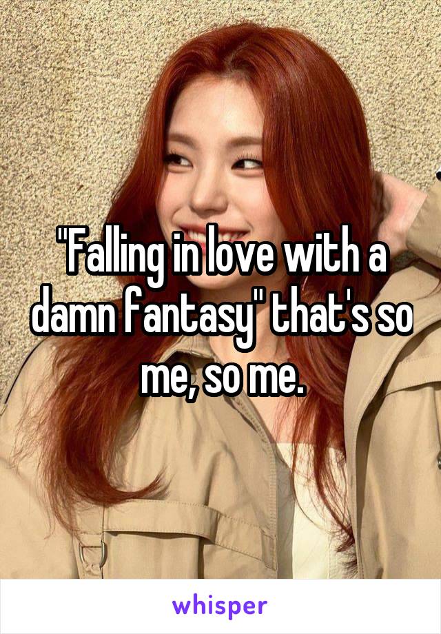 "Falling in love with a damn fantasy" that's so me, so me.