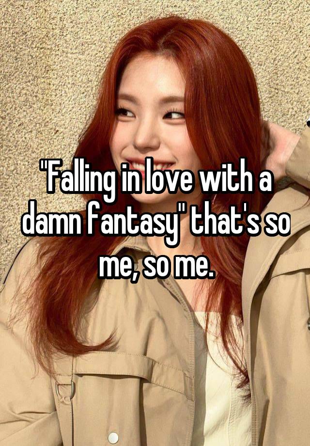 "Falling in love with a damn fantasy" that's so me, so me.