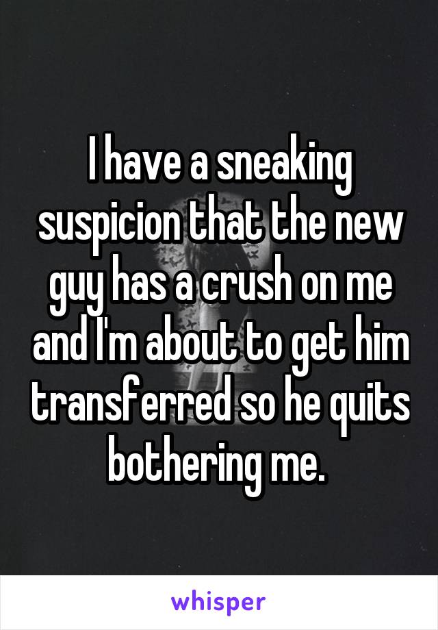 I have a sneaking suspicion that the new guy has a crush on me and I'm about to get him transferred so he quits bothering me. 