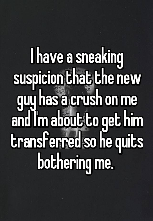 I have a sneaking suspicion that the new guy has a crush on me and I'm about to get him transferred so he quits bothering me. 