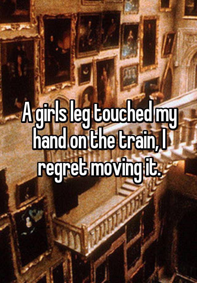 A girls leg touched my hand on the train, I regret moving it.