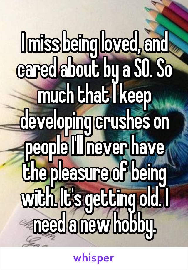 I miss being loved, and cared about by a SO. So much that I keep developing crushes on people I'll never have the pleasure of being with. It's getting old. I need a new hobby.