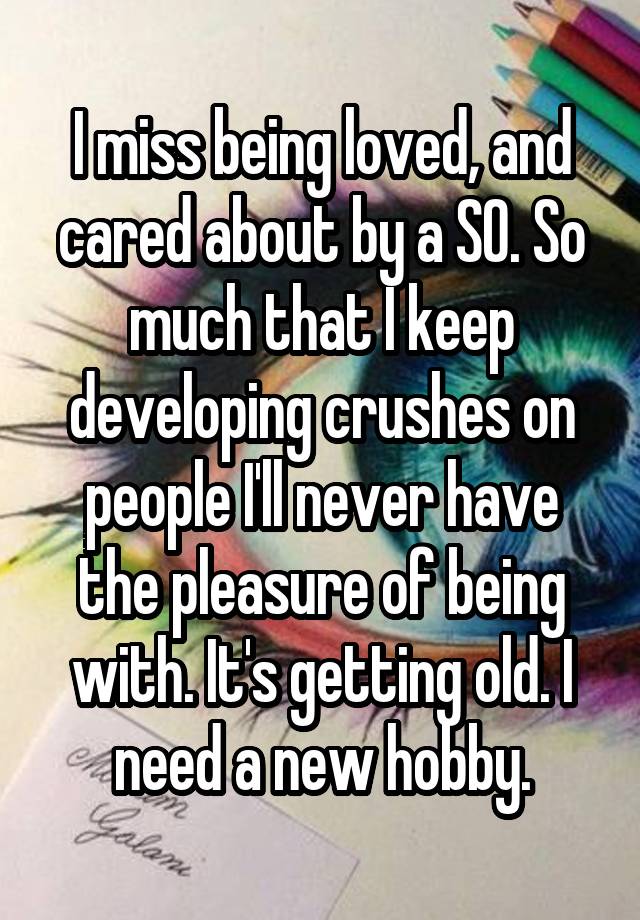 I miss being loved, and cared about by a SO. So much that I keep developing crushes on people I'll never have the pleasure of being with. It's getting old. I need a new hobby.