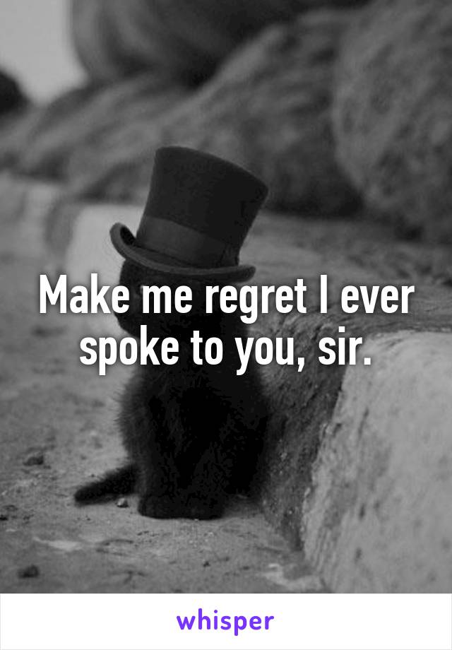 Make me regret I ever spoke to you, sir.