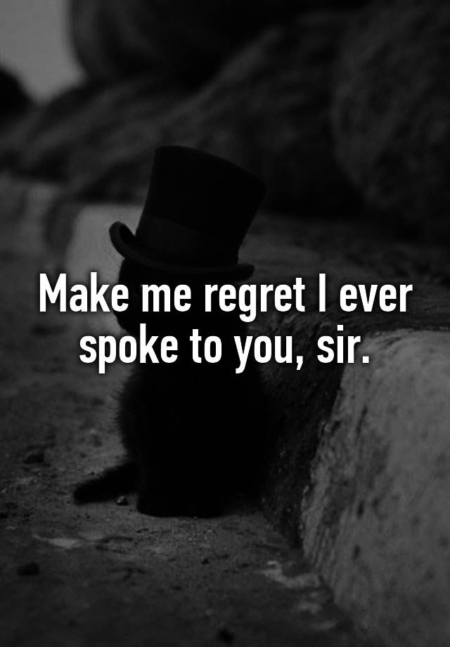 Make me regret I ever spoke to you, sir.