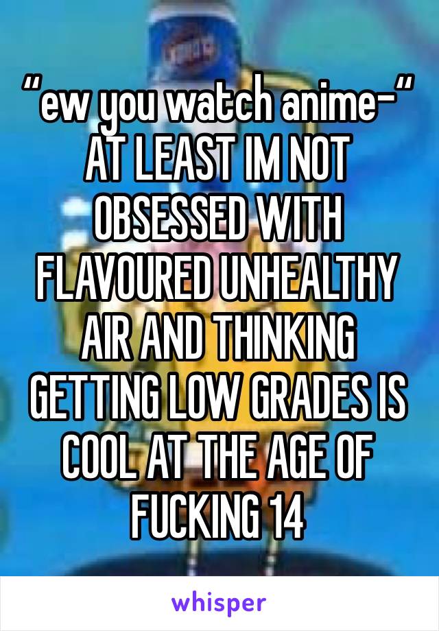 “ew you watch anime-“
AT LEAST IM NOT OBSESSED WITH FLAVOURED UNHEALTHY AIR AND THINKING GETTING LOW GRADES IS COOL AT THE AGE OF FUCKING 14