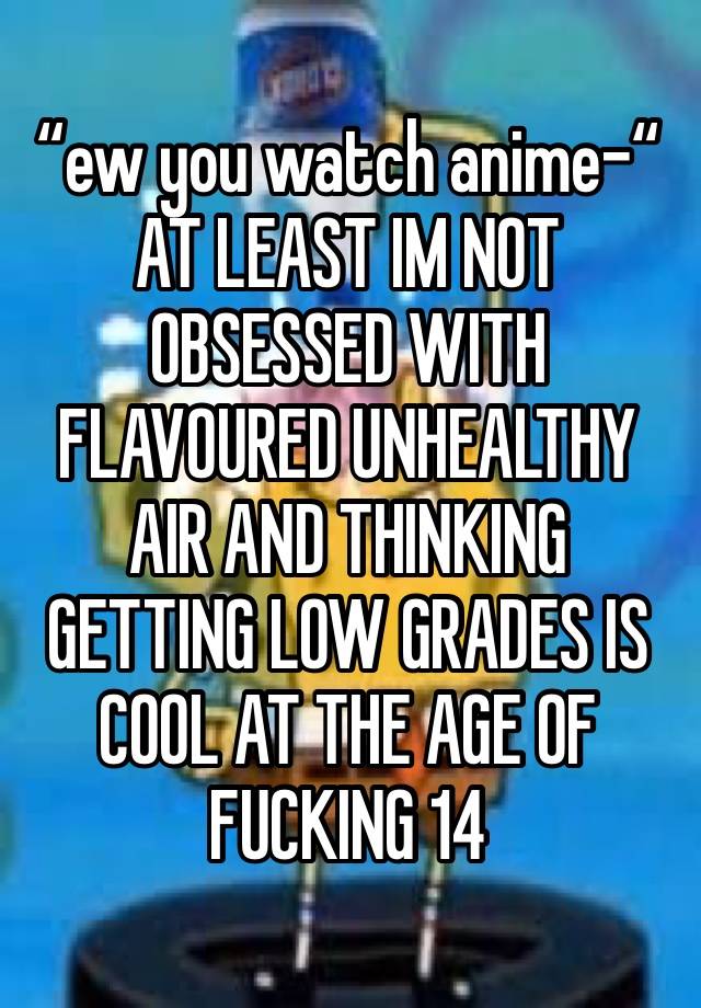 “ew you watch anime-“
AT LEAST IM NOT OBSESSED WITH FLAVOURED UNHEALTHY AIR AND THINKING GETTING LOW GRADES IS COOL AT THE AGE OF FUCKING 14