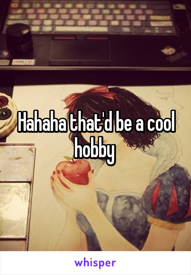 Hahaha that'd be a cool hobby 