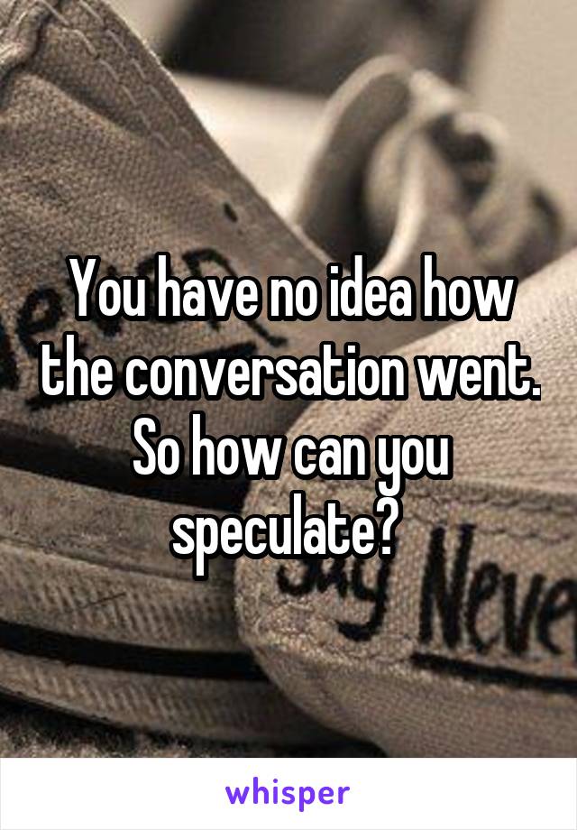 You have no idea how the conversation went. So how can you speculate? 