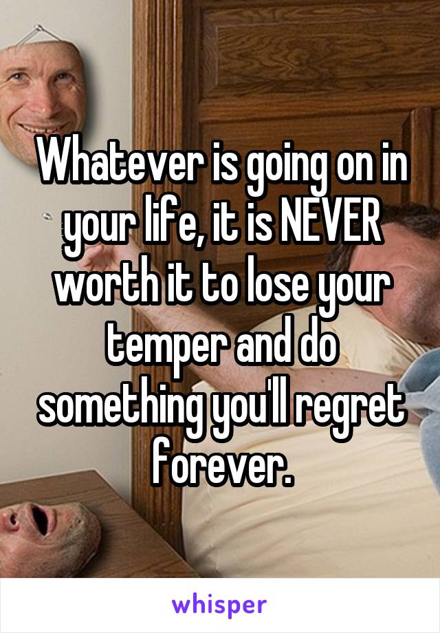 Whatever is going on in your life, it is NEVER worth it to lose your temper and do something you'll regret forever.