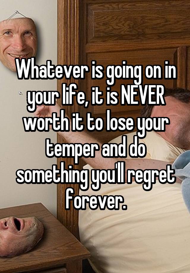 Whatever is going on in your life, it is NEVER worth it to lose your temper and do something you'll regret forever.