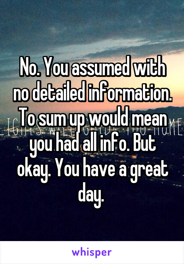 No. You assumed with no detailed information. To sum up would mean you had all info. But okay. You have a great day. 