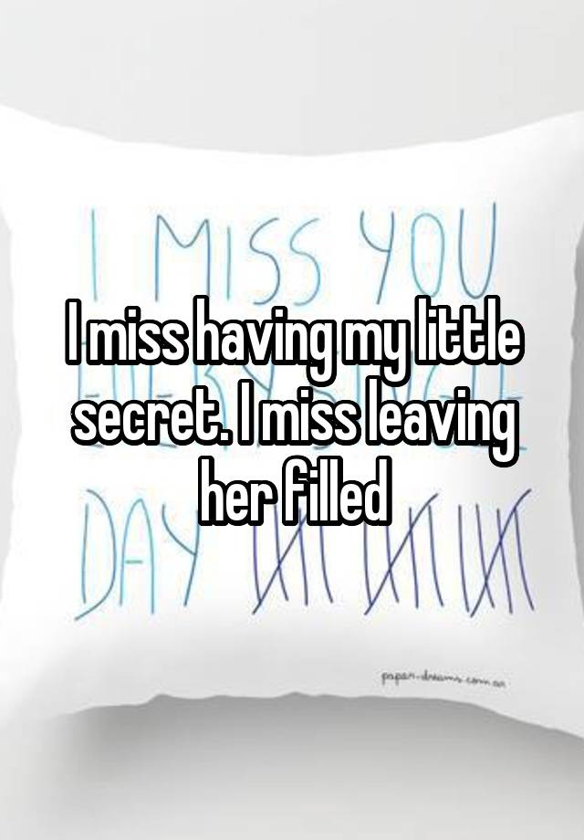 I miss having my little secret. I miss leaving her filled