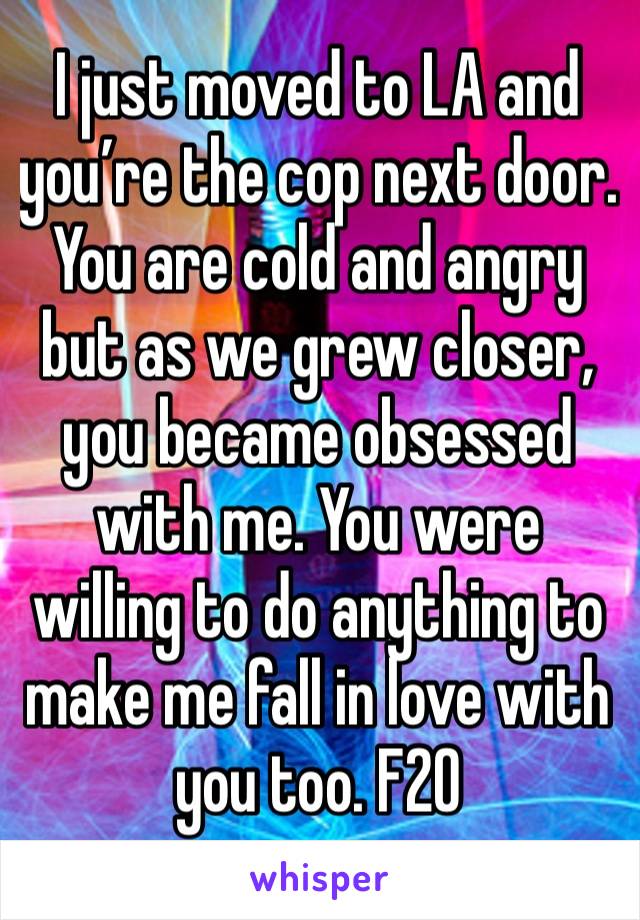 I just moved to LA and you’re the cop next door.  You are cold and angry but as we grew closer, you became obsessed with me. You were willing to do anything to make me fall in love with you too. F20